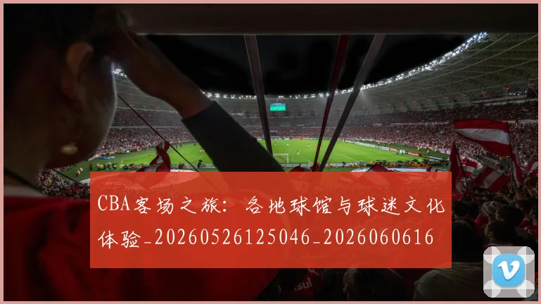CBA客场之旅:各地球馆与球迷文化体验_20260526125046_20260606165214