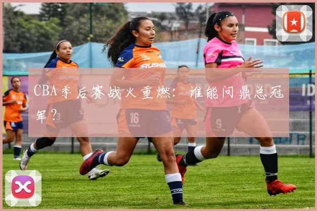 CBA季后赛战火重燃:谁能问鼎总冠军?