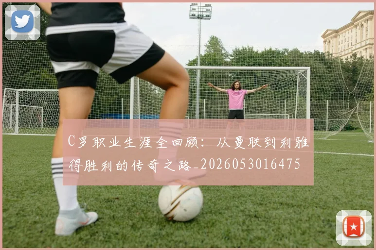 C罗职业生涯全回顾:从曼联到利雅得胜利的传奇之路_20260530164757