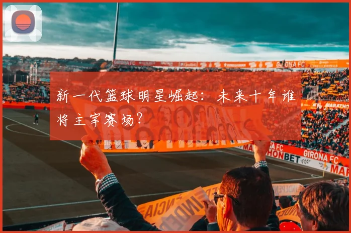 新一代篮球明星崛起：未来十年谁将主宰赛场？