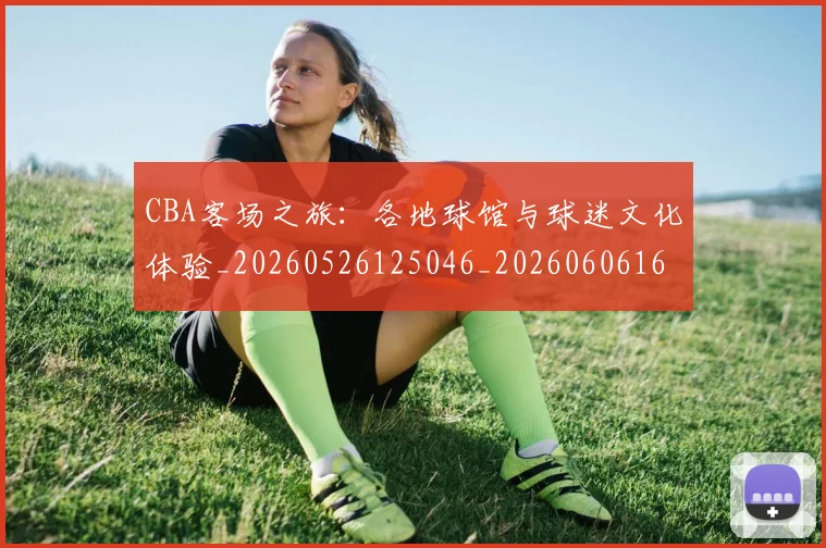 CBA客场之旅:各地球馆与球迷文化体验_20260526125046_20260606165214