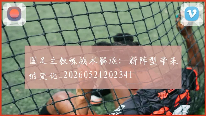 国足主教练战术解读:新阵型带来的变化_20260521202341