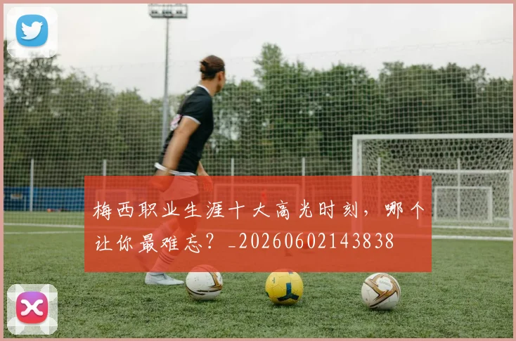 梅西职业生涯十大高光时刻,哪个让你最难忘?_20260602143838